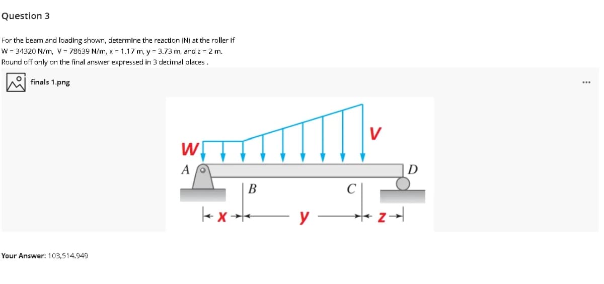 Question 3
For the beam and loading shown, determine the reaction (N) at the roller if
W = 34320 N/m, V = 78639 N/m, x = 1.17 m, y = 3.73 m, and z = 2 m.
Round off only on the final answer expressed in 3 decimal places.
finals 1.png
...
V
D
В
y
Your Answer: 103,514.949
