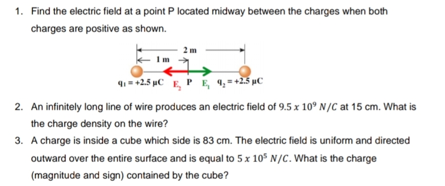 1. Find the electric field at a point P located midway between the charges when both
charges are positive as shown.
2 m
1m
91 = +2.5 µC E, PE 9,=+2.5 µC
2. An infinitely long line of wire produces an electric field of 9.5 x 10° N/C at 15 cm. What is
the charge density on the wire?
3. A charge is inside a cube which side is 83 cm. The electric field is uniform and directed
outward over the entire surface and is equal to 5 x 105 N/C. What is the charge
(magnitude and sign) contained by the cube?
