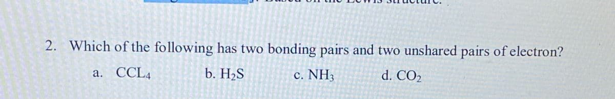 2. Which of the following has two bonding pairs and two unshared pairs of electron?
а. СCLA
b. H2S
c. NH
d. CO2
