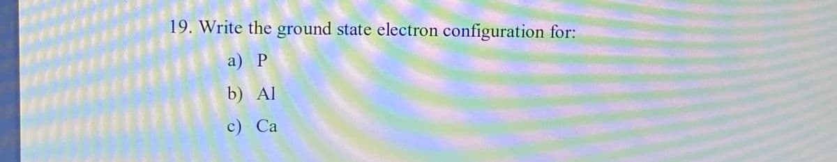 19. Write the ground state electron configuration for:
a) Р
b) Al
с) Са
