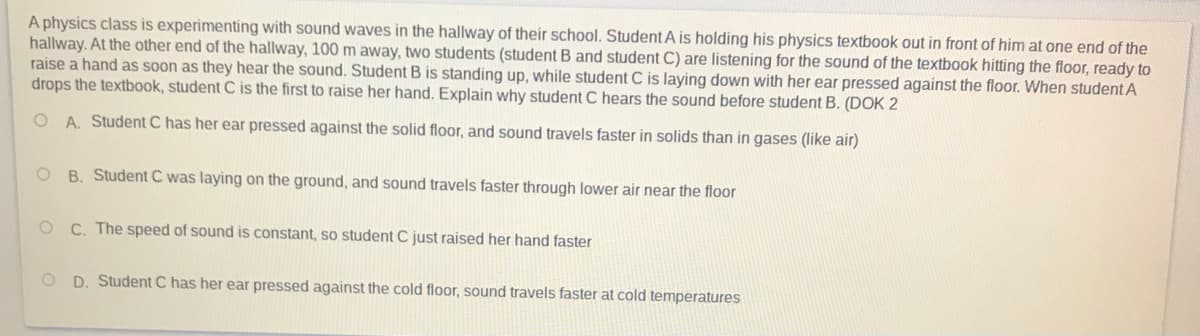 A physics class is experimenting with sound waves in the hallway of their school. Student A is holding his physics textbook out in front of him at one end of the
hallway. At the other end of the hallway, 100 m away, two students (student B and student C) are listening for the sound of the textbook hitting the floor, ready to
raise a hand as soon as they hear the sound. Student B is standing up, while student C is laying down with her ear pressed against the floor. When student A
drops the textbook, student C is the first to raise her hand. Explain why student C hears the sound before student B. (DOK 2
O A. Student C has her ear pressed against the solid floor, and sound travels faster in solids than in gases (like air)
O B. Student C was laying on the ground, and sound travels faster through lower air near the floor
C. The speed of sound is constant, so student C just raised her hand faster
O D. Student C has her ear pressed against the cold floor, sound travels faster at cold temperatures
