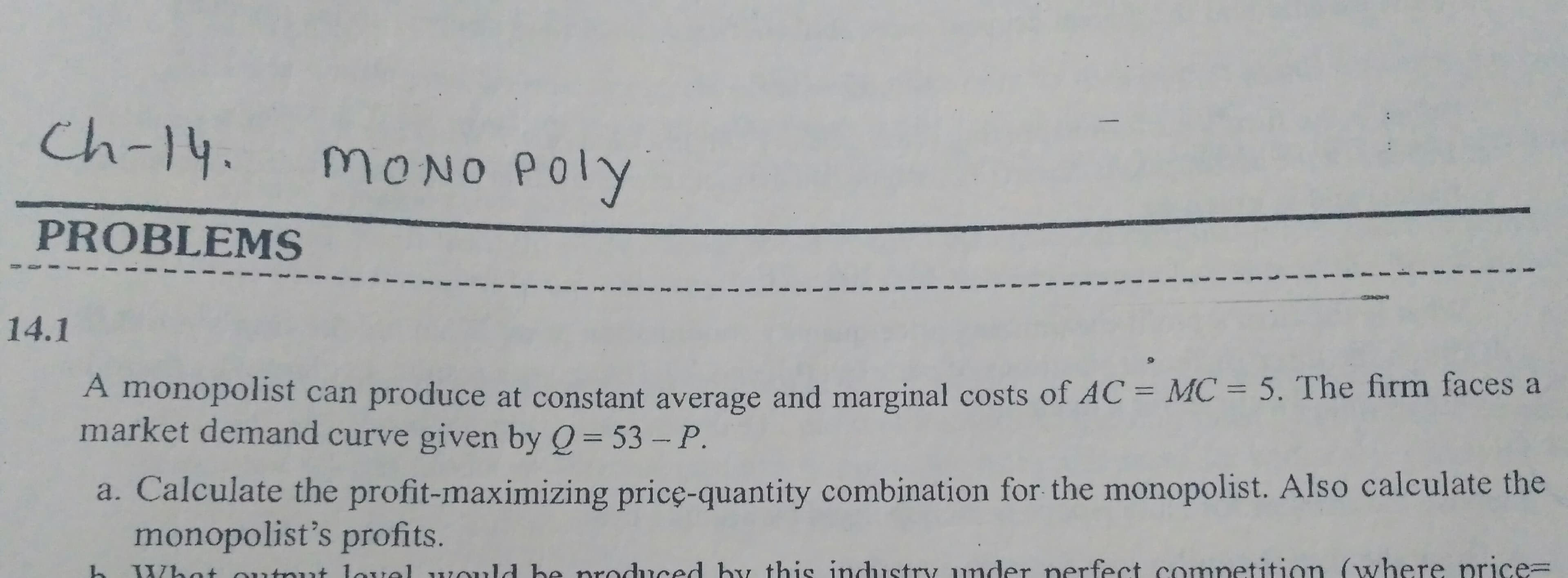 Ch-14.
MONO POly
PROBLEMS
14.1
A monopolist can produce at constant average and marginal costs of AC = MC = 5. The firm faces a
market demand curve given by Q= 53 -P.
a. Calculate the profit-maximizing pricę-quantity combination for the monopolist. Also calculate the
monopolist's profits.
What outnut lovol would be produced by this industry under nerfect competition (where price=
3.

