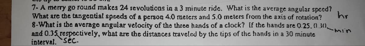 7- A merry go round makes 24 revolutions in a 3 minute ride. What is the average angular speed?
What are the tangential speeds of a person 4.0 meters and 5.0 meters from the axis of rotation?
8-What is the average angular velocity of the three hands of a clock? If the hands are 0.25. 01.30
and 0.35 respectively, what are the distances traveled by the tips of the hands in a 30 minute
interval. Sec.
hr