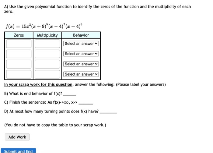 A) Use the given polynomial function to identify the zeros of the function and the multiplicity of each
zero.
f(x) = 15a*(x + 9)° (æ – 4)"(æ + 4)®
%3D
Zeros
Multiplicity
Behavior
Select an answer
Select an answer
Select an answer
Select an answer
In your scrap work for this question, answer the following: (Please label your answers)
B) What is end behavior of f(x)?.
C) Finish the sentence: As f(x)->00, x->
D) At most how many turning points does f(x) have?.
(You do not have to copy the table to your scrap work.)
Add Work
Submit and End
