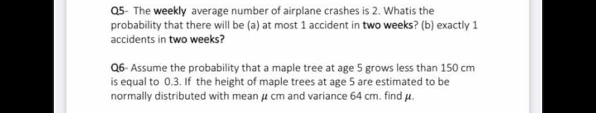 Q5- The weekly average number of airplane crashes is 2. Whatis the
probability that there will be (a) at most 1 accident in two weeks? (b) exactly 1
accidents in two weeks?
Q6- Assume the probability that a maple tree at age 5 grows less than 150 cm
is equal to 0.3. If the height of maple trees at age 5 are estimated to be
normally distributed with mean u cm and variance 64 cm. find u.
