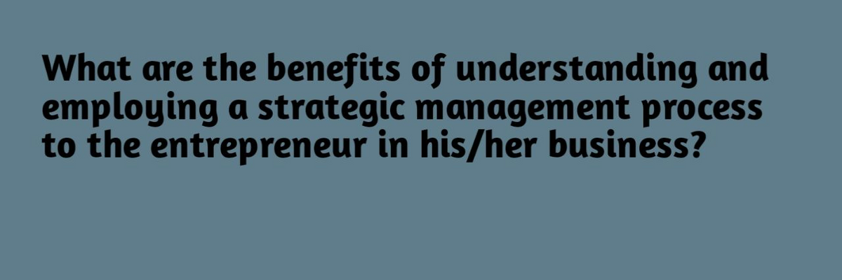 What are the benefits of understanding and
employing a strategic management process
to the entrepreneur in his/her business?
