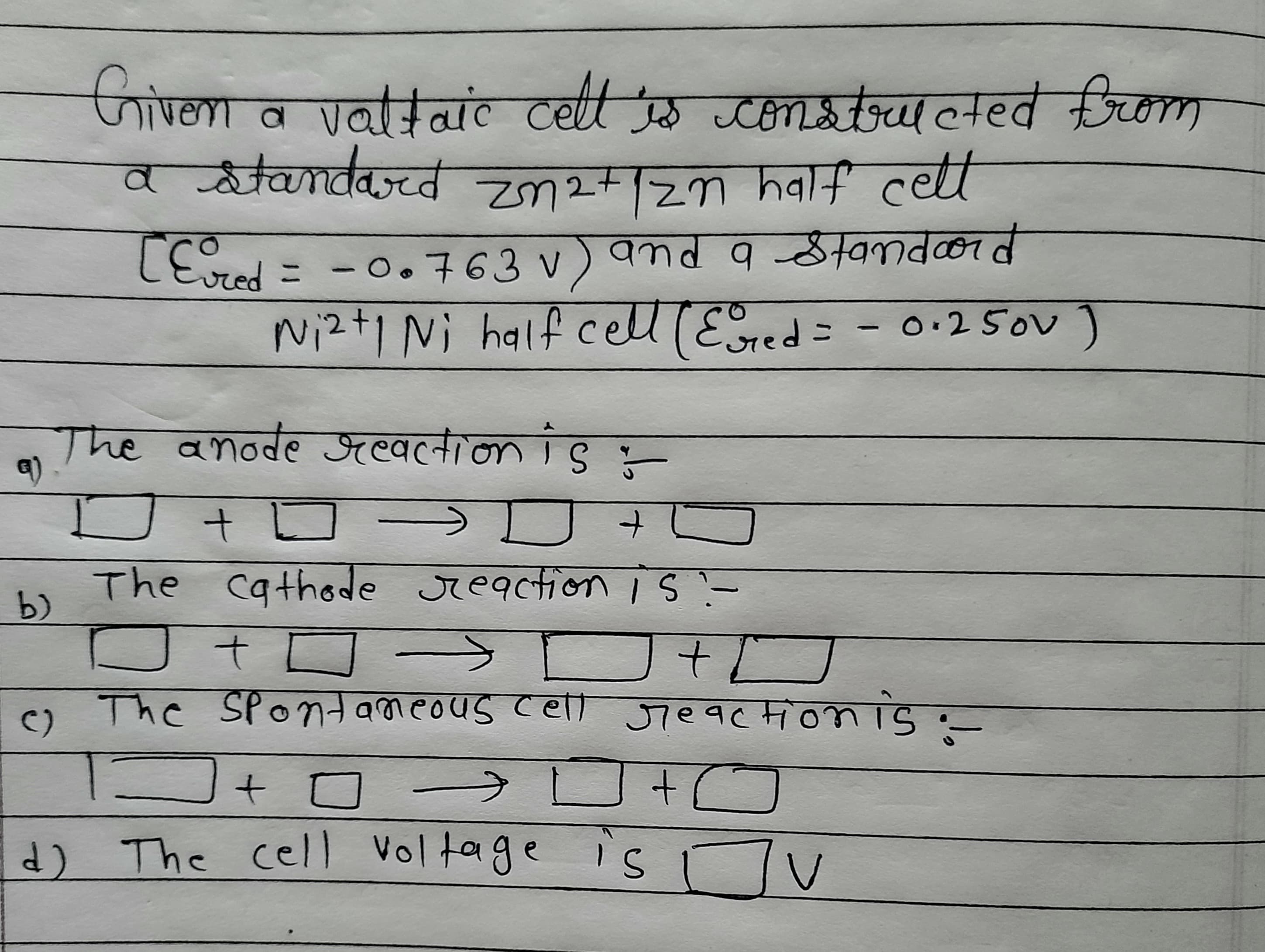 Grivern
a valtaic
cettts constrateted from
a atandard +zn half cell
LEvred = -0.763 v) and 9tand0rd
cell(Ered:
Nizt1 Ni half
- 0:25oV )
Twe वnode সल्वत्नतान ।8 -
The cathode reactionIS-
b)
t.
The Spontameous cell Jieaction is
C)
d) The cell Voltage is Tv
