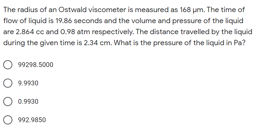 The radius of an Ostwald viscometer is measured as 168 um. The time of
flow of liquid is 19.86 seconds and the volume and pressure of the liquid
are 2.864 cc and 0.98 atm respectively. The distance travelled by the liquid
during the given time is 2.34 cm. What is the pressure of the liquid in Pa?
99298.5000
9.9930
O 0.9930
992.9850
