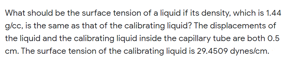 What should be the surface tension of a liquid if its density, which is 1.44
g/cc, is the same as that of the calibrating liquid? The displacements of
the liquid and the calibrating liquid inside the capillary tube are both 0.5
cm. The surface tension of the calibrating liquid is 29.4509 dynes/cm.
