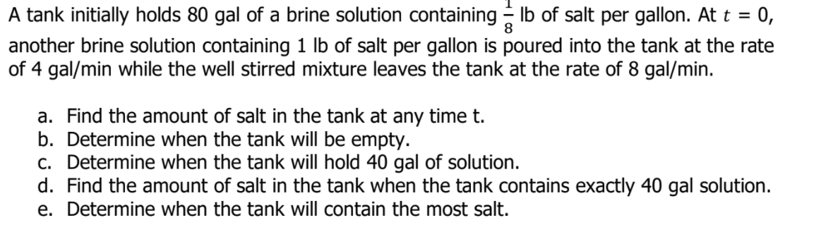 A tank initially holds 80 gal of a brine solution containing Ib of salt per gallon. At t = 0,
%3D
another brine solution containing 1 lb of salt per gallon is poured into the tank at the rate
of 4 gal/min while the well stirred mixture leaves the tank at the rate of 8 gal/min.
a. Find the amount of salt in the tank at any time t.
b. Determine when the tank will be empty.
c. Determine when the tank will hold 40 gal of solution.
d. Find the amount of salt in the tank when the tank contains exactly 40 gal solution.
e. Determine when the tank will contain the most salt.

