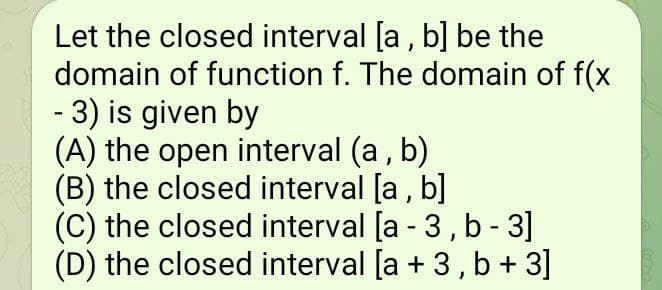 Let the closed interval [a, b] be the
domain of function f. The domain of f(x
- 3) is given by
(A) the open interval (a, b)
(B) the closed interval [a, b]
(C) the closed interval [a - 3, b - 3]
(D) the closed interval [a + 3, b + 3]