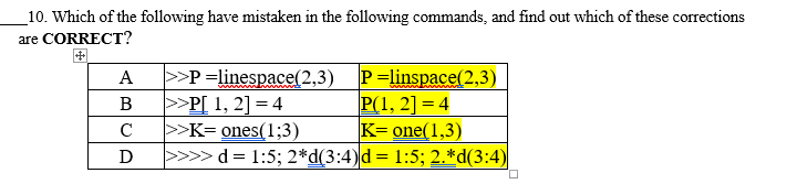 _10. Which of the following have mistaken in the following commands, and find out which of these corrections
are CORRECT?
>>P =linespace(2,3) P=linspace(2,3)
>>P[ 1, 2] = 4
>>K= ones(1;3)
>>>> d= 1:5; 2*d(3:4)d= 1:5; 2.*d(3:4)
A
P(1, 2] = 4
K= one(1,3)
В
C
D
%3D
