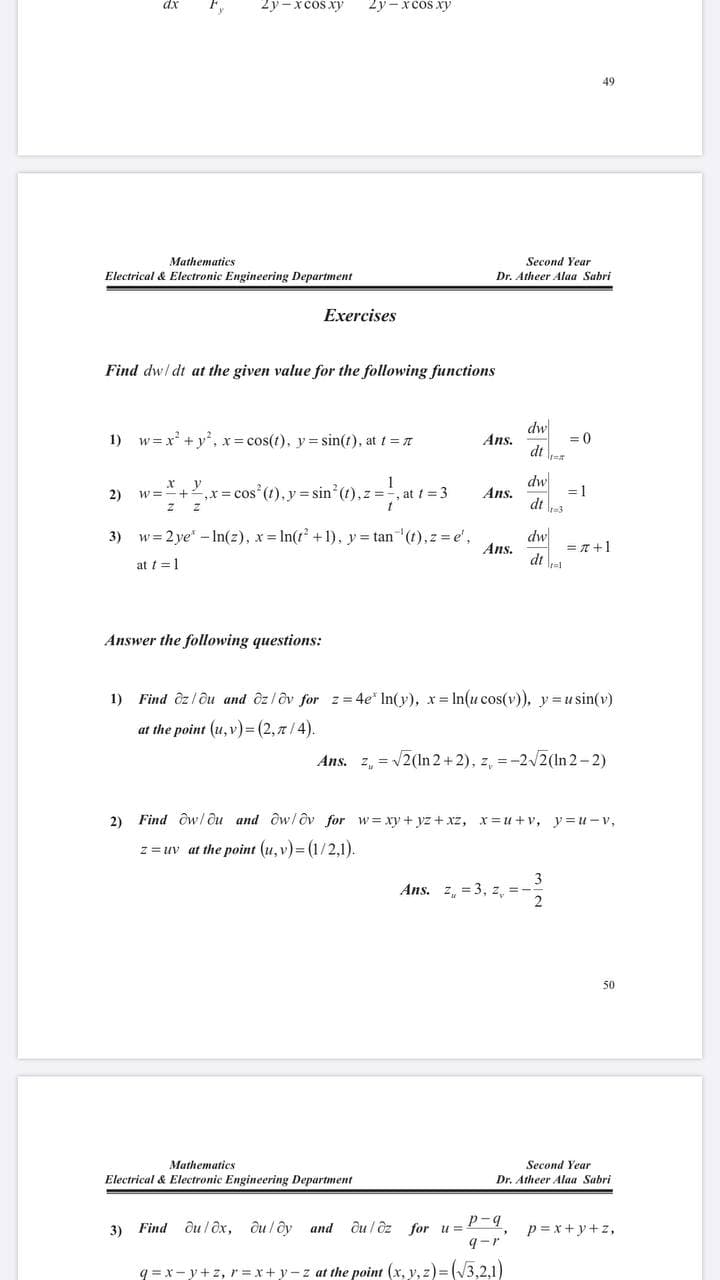 2y -xcos xy
2y-xcos xy
49
Mathematics
Second Year
Electrical & Electronic Engineering Department
Dr. Atheer Alaa Sabri
Exercises
Find dw/ dt at the given value for the following functions
dw
Ans.
= 0
dt a
1) w= x +y, x= cos(t), y= sin(t), at t =
dw
Ans.
dt
y
1
2)
w=*+,x= cos (t), y = sin (t),z =', at t = 3
= 1
dw
= n +1
dt el
3) w= 2 ye" -In(z), x In(t +1), y= tan (t),z e',
Ans.
at t =1
Answer the following questions:
1)
Find ôz l ôu and ôz/ôv for z= 4e' In(y), x = In(u cos(v)), y =u sin(v)
at the point (u, v)3 (2,7/4).
Ans. z, = /2(1In 2+2), z, =-22(In 2-2)
2)
Find Ow/ Ou and ôw/dv for w= xy + yz + xz, x= u +v, y= u-v,
z = uv at the point (u, v) = (1/2,1).
Ans. z, = 3, z,
2
50
Mathematics
Second Year
Electrical & Electronic Engineering Department
Dr. Atheer Alaa Sabri
Find ôu / ôx, ôu / ôy and
ôu / ôz for u=
p-q
p= x+y+z,
3)
9-r
q =x-y+z, r =x+y-z at the point (x, y, z)= (V3,2,1)
