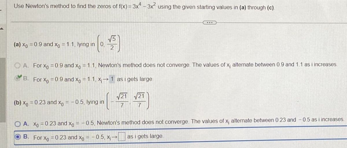 Use Newton's method to find the zeros of f(x) = 3x4 - 3x² using the given starting values in (a) through (c).
(a) xo = 0.9 and x = 1.1, lying in 0, 2
A. For Xo = 0.9 and xo = 1.1, Newton's method does not converge. The values of x; alternate between 0.9 and 1.1 as i increases.
B. For Xo = 0.9 and x = 1.1, X₁→ 1 as i gets large.
(b) x = 0.23 and x = -0.5, lying in
√21 √21
( )
7
7
O A. Xo = 0.23 and xo = -0.5, Newton's method does not converge. The values of x; alternate between 0.23 and -0.5 as i increases
B. For x = 0.23 and x = -0.5, x₁→ as i gets large.