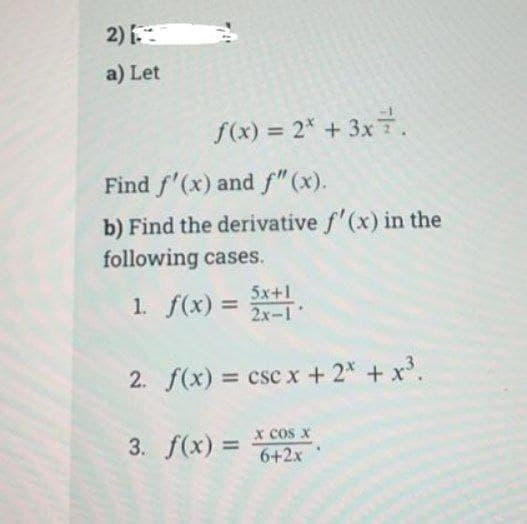 2)
a) Let
f(x) = 2* + 3x7.
Find f'(x) and f" (x).
b) Find the derivative f'(x) in the
following cases.
5x+1
1. f(x) = 2x-1
2. f(x) =
csc x + 2x + x³.
x cos x
3. f(x) = 6+2x