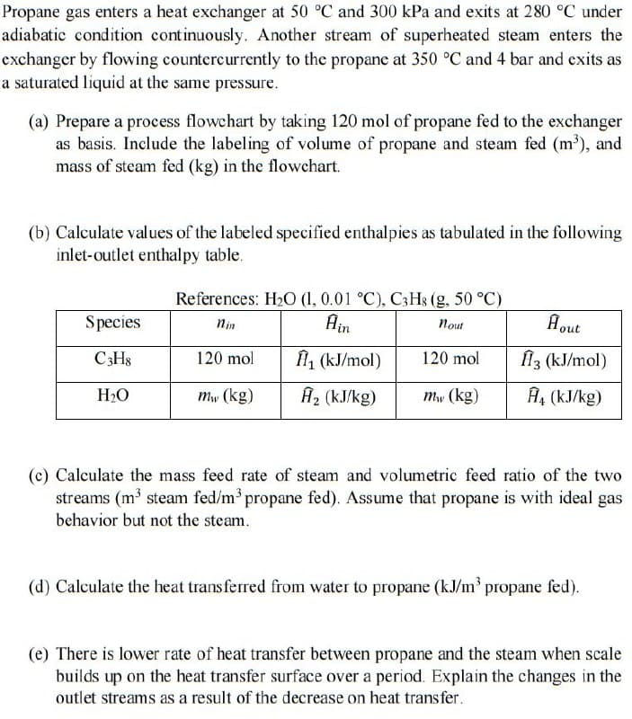 Propane gas enters a heat exchanger at 50 °C and 300 kPa and exits at 280 °C under
adiabatic condition continuously. Another stream of superheated steam enters the
exchanger by flowing countercurrently to the propane at 350 °C and 4 bar and exits as
a saturated liquid at the same pressure.
(a) Prepare a process flowchart by taking 120 mol of propane fed to the exchanger
as basis. Include the labeling of volume of propane and steam fed (m³), and
mass of steam fed (kg) in the flowchart.
(b) Calculate values of the labeled specified enthalpies as tabulated in the following
inlet-outlet enthalpy table.
Species
C3H8
H₂O
References: H₂O (1, 0.01 °C), C3H8 (g, 50 °C)
Ain
nout
Ĥ₁ (kJ/mol)
A₂ (kJ/kg)
120 mol
mw (kg)
120 mol
mw (kg)
A out
ĤI3 (kJ/mol)
A₁ (kJ/kg)
(c) Calculate the mass feed rate of steam and volumetric feed ratio of the two
streams (m³ steam fed/m³ propane fed). Assume that propane is with ideal gas
behavior but not the steam.
(d) Calculate the heat transferred from water to propane (kJ/m³ propane fed).
(e) There is lower rate of heat transfer between propane and the steam when scale
builds up on the heat transfer surface over a period. Explain the changes in the
outlet streams as a result of the decrease on heat transfer.