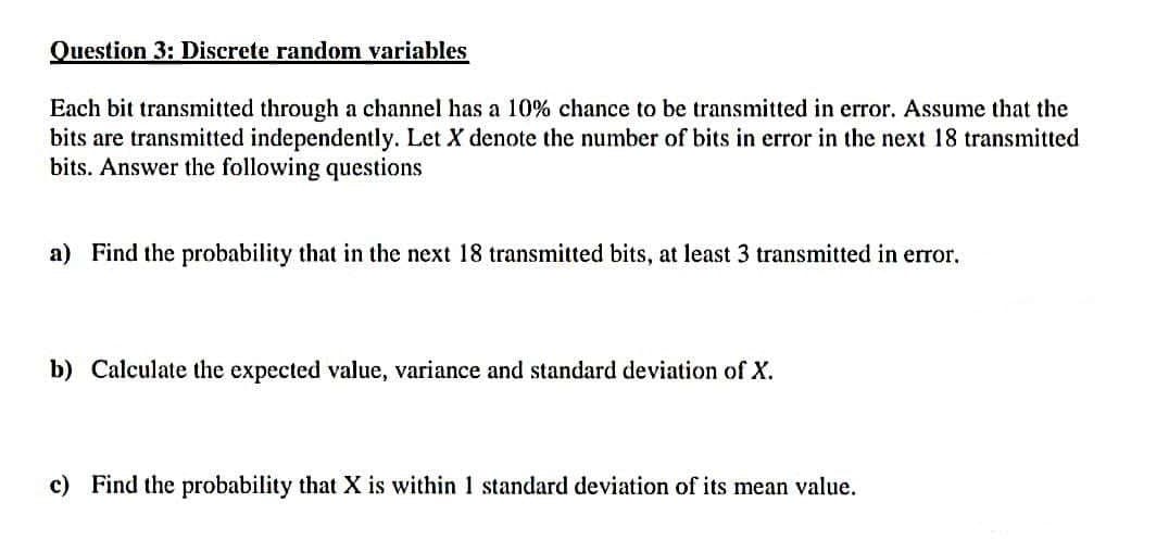 Question 3: Discrete random variables
Each bit transmitted through a channel has a 10% chance to be transmitted in error. Assume that the
bits are transmitted independently. Let X denote the number of bits in error in the next 18 transmitted
bits. Answer the following questions
a) Find the probability that in the next 18 transmitted bits, at least 3 transmitted in error.
b) Calculate the expected value, variance and standard deviation of X.
c) Find the probability that X is within 1 standard deviation of its mean value.
