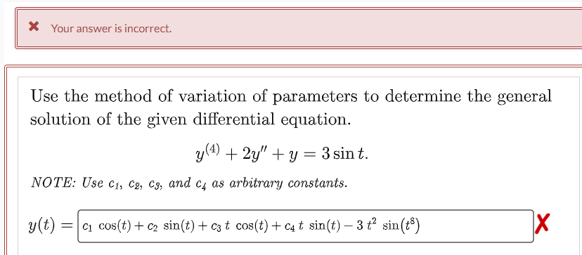 * Your answer is incorrect.
Use the method of variation of parameters to determine the general
solution of the given differential equation.
y (4) + 2y"+y = 3 sin t.
NOTE: Use C₁, C2, C3, and c4 as arbitrary constants.
y(t) =c₁ cos(t) + c₂ sin(t) + c3 t cos(t) + C4 t sin(t)- 3 t² sin(t³)