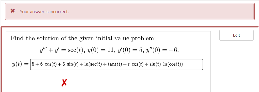 * Your answer is incorrect.
Find the solution of the given initial value problem:
y"" + y = sec(t), y(0) = 11, y'(0) = 5, y'(0) = -6.
y(t):
= 5+6 cos(t) +5 sin(t) + In(sec(t) + tan(t)) - t cos(t) + sin(t) In (cos(t))
X
Edit