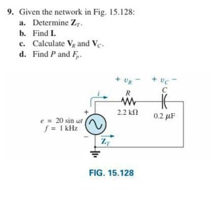9. Given the network in Fig. 15.128:
a. Determine ZT.
b.
Find I.
c. Calculate V₁ and Vc.
d. Find P and F.
e = 20 sin of
f = 1kHz
+ UR
R
www
2.2 ΚΩ
ZT
FIG. 15.128
+ UC
C
H
0.2 μF