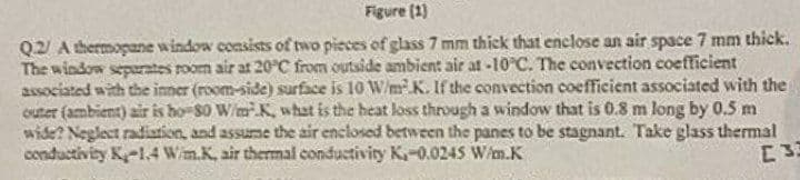 Figure (1)
Q2/ A thermopane window consists of two pieces of glass 7 mm thick that enclose an air space 7 mm thick.
The window separates room air at 20°C from outside ambient air at -10°C. The convection coefficient
associated with the inner (room-side) surface is 10 W/m².K. If the convection coefficient associated with the
outer (ambient) air is ho-80 W/mK, what is the heat loss through a window that is 0.8 m long by 0.5 m
wide? Neglect radiation, and assume the air enclosed between the panes to be stagnant. Take glass thermal
conductivity K-1.4 W/m.K, air thermal conductivity K,-0.0245 W/m.K
[33