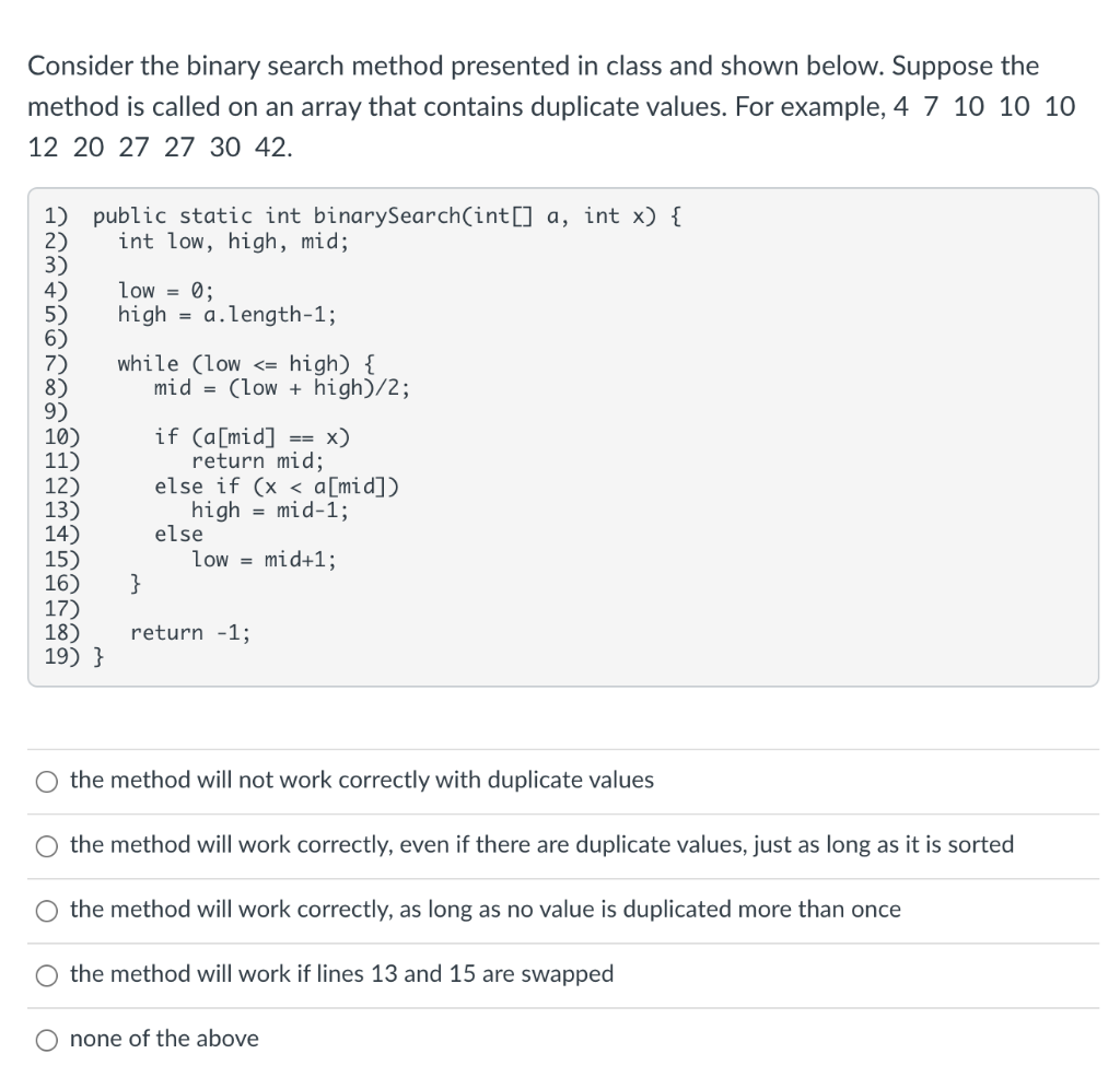 Consider the binary search method presented in class and shown below. Suppose the
method is called on an array that contains duplicate values. For example, 4 7 10 10 10
12 20 27 27 30 42.
1) public static int binarySearch(int[] a, int x) {
int low, high, mid;
low = 0;
high =
a.length-1;
while (low <= high) {
mid = (low + high)/2;
if (a[mid]
return mid;
else if (x < a[mid])
high
10)
11)
12)
13)
14)
15)
16)
17)
18)
19) }
x)
==
= mid-1;
else
low =
mid+1;
}
return -1;
the method will not work correctly with duplicate values
O the method will work correctly, even if there are duplicate values, just as long as it is sorted
O the method will work correctly, as long as no value is duplicated more than once
O the method will work if lines 13 and 15 are swapped
none of the above
