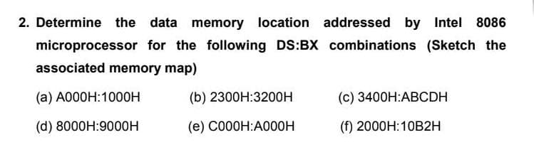 2. Determine the data memory location addressed by Intel 8086
microprocessor for the following DS:BX combinations (Sketch the
associated memory map)
(a) A000H:1000H
(b) 2300H:3200H
(c) 3400H:ABCDH
(d) 8000H:9000H
(e) C000H:A000H
(f) 2000H:10B2H
