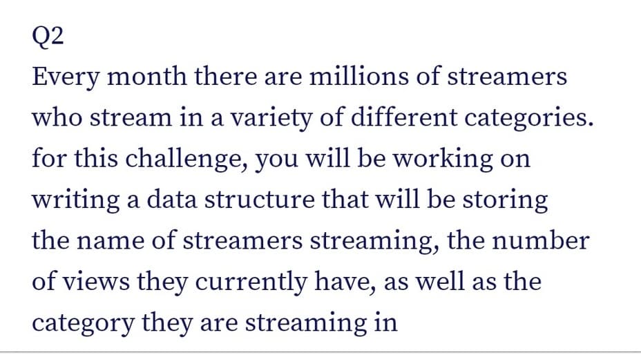 Q2
Every month there are millions of streamers
who stream in a variety of different categories.
for this challenge, you will be working on
writing a data structure that will be storing
the name of streamers streaming, the number
of views they currently have, as well as the
category they are streaming in
