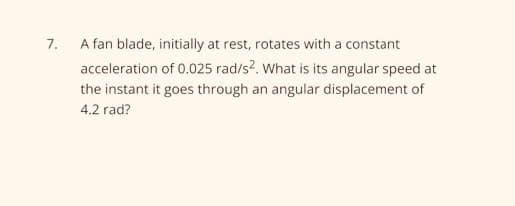 7.
A fan blade, initially at rest, rotates with a constant
acceleration of 0.025 rad/s2. What is its angular speed at
the instant it goes through an angular displacement of
4.2 rad?

