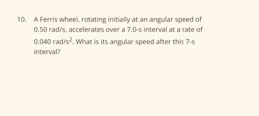 10. A Ferris wheel, rotating initially at an angular speed of
0.50 rad/s, accelerates over a 7.0-s interval at a rate of
0.040 rad/s?. What is its angular speed after this 7-s
interval?
