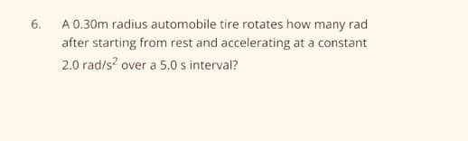 6. A 0.30m radius automobile tire rotates how many rad
after starting from rest and accelerating at a constant
2.0 rad/s? over a 5.0 s interval?

