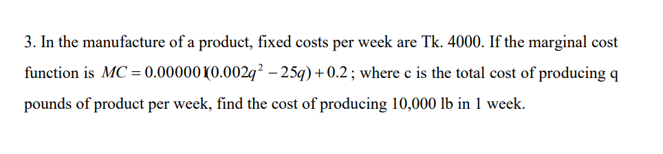 3. In the manufacture of a product, fixed costs per week are Tk. 4000. If the marginal cost
function is MC = 0.00000(0.002q² – 25q) +0.2; where c is the total cost of producing q
pounds of product per week, find the cost of producing 10,000 lb in 1 week.
