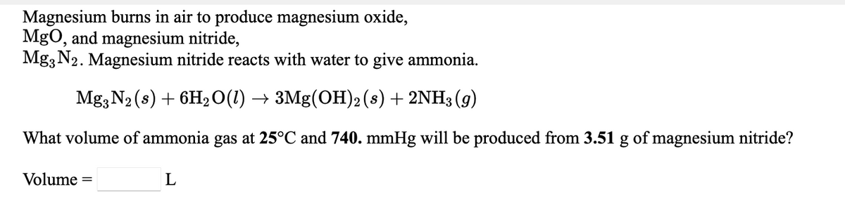 Magnesium burns in air to produce magnesium oxide,
MgO, and magnesium nitride,
Mg3 N2. Magnesium nitride reacts with water to give ammonia.
Mg3 N2 (s) + 6H2O(1) → 3Mg(OH)2(s) + 2NH3 (g)
What volume of ammonia gas at 25°C and 740. mmHg will be produced from 3.51 g of magnesium nitride?
Volume =
