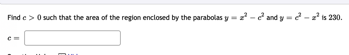 Find c > 0 such that the area of the region enclosed by the parabolas y = x² – c and y = c² – x² is 230.
C =
