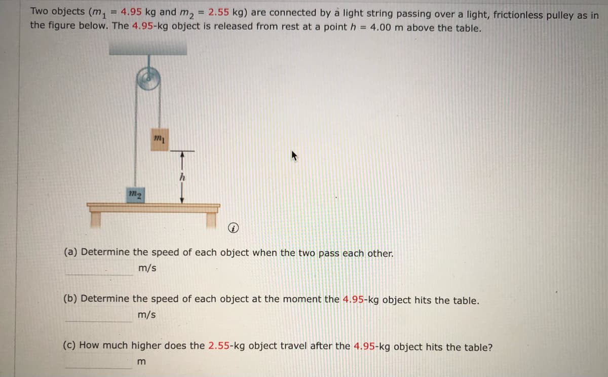 Two objects (m, = 4.95 kg and m, = 2.55 kg) are connected by a light string passing over a light, frictionless pulley as in
the figure below. The 4.95-kg object is released from rest at a point h = 4.00 m above the table.
m
m2
(a) Determine the speed of each object when the two pass each other.
m/s
(b) Determine the speed of each object at the moment the 4.95-kg object hits the table.
m/s
(c) How much higher does the 2.55-kg object travel after the 4.95-kg object hits the table?
m
