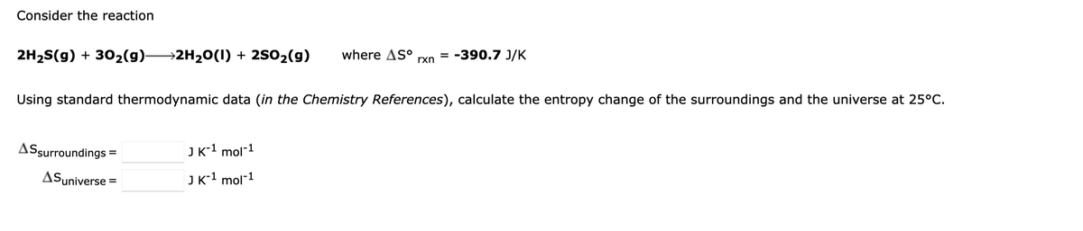 Consider the reaction
2H₂S(g) + 30₂(g)- →2H₂O(I) + 2SO₂(g) where Sº = -390.7 J/K
rxn
Using standard thermodynamic data (in the Chemistry References), calculate the entropy change of the surroundings and the universe at 25°C.
AS surroundings:
ASuniverse
=
J K-1 mol-1
J K-1 mol-1
