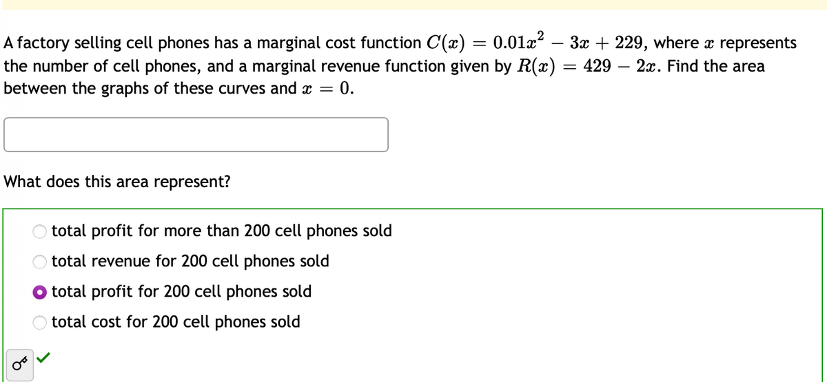 A factory selling cell phones has a marginal cost function C(x) = 0.01x – 3x + 229, where represents
the number of cell phones, and a marginal revenue function given by R(x) = 429 – 2x. Find the area
between the graphs of these curves and x =
%3D
= 0.
What does this area represent?
O total profit for more than 200 cell phones sold
total revenue for 200 cell phones sold
total profit for 200 cell phones sold
O total cost for 200 cell phones sold
