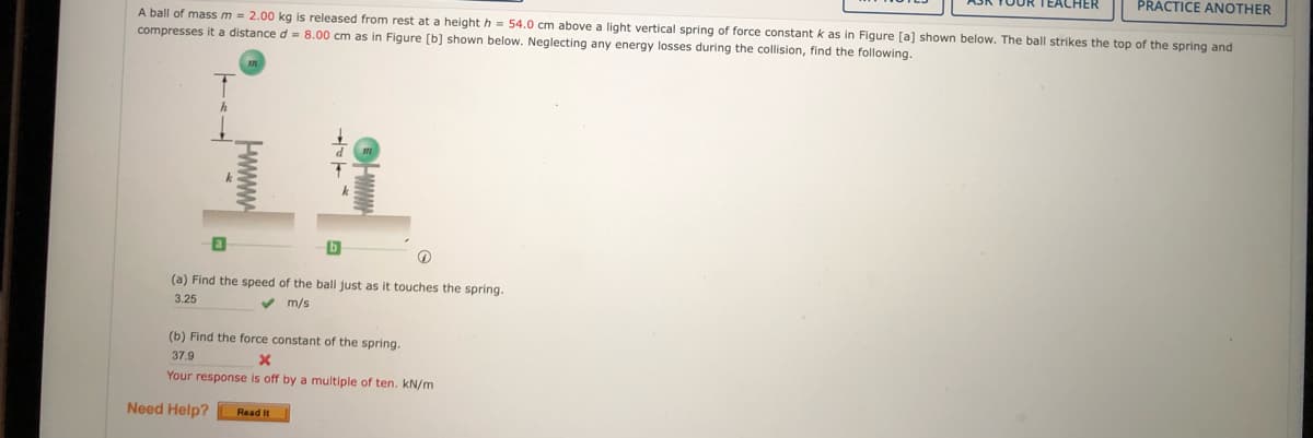 EACHER
PRACTICE ANOTHER
A ball of mass m = 2.00 kg is released from rest at a height h = 54.0 cm above a light vertical spring of force constant k as in Figure [al shown below, The ball strikes the top of the spring and
compresses it a distance d = 8.00 cm as in Figure [b] shown below. Neglecting any energy losses during the collision, find the following.
(a) Find the speed of the ball just as it touches the spring.
3.25
v m/s
(b) Find the force constant of the spring.
37.9
Your response is off by a multiple of ten. kN/m
Need Help?
Read It
