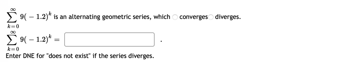 9( – 1.2)* is an alternating geometric series, which O convergeso diverges.
k=0
E 9( – 1.2)* :
k=0
Enter DNE for "does not exist" if the series diverges.
