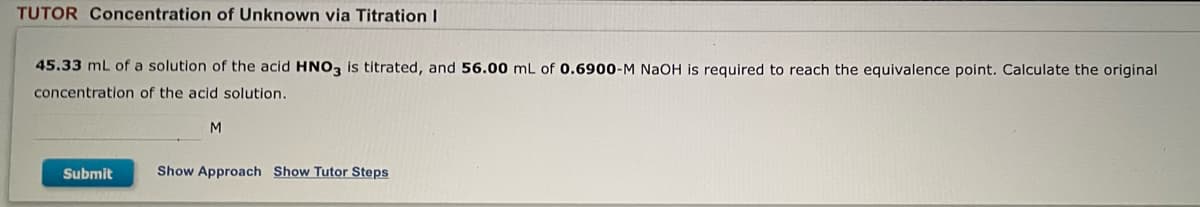 TUTOR Concentration of Unknown via Titration I
45.33 mL of a solution of the acid HNO3 is titrated, and 56.00 mL of 0.6900-M NaOH is required to reach the equivalence point. Calculate the original
concentration of the acid solution.
M
Submit
Show Approach Show Tutor Steps