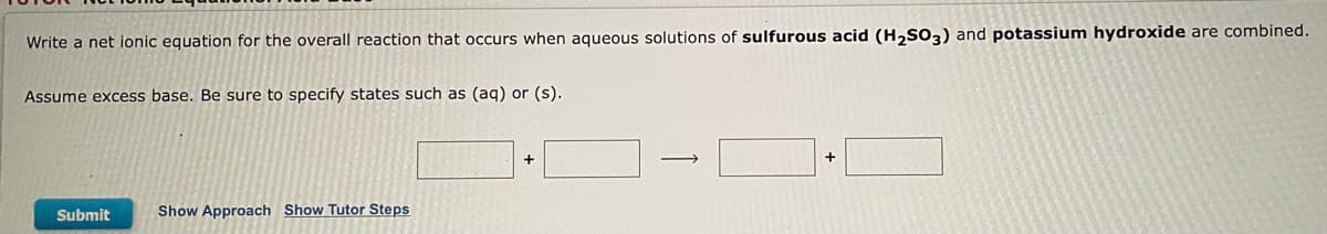 Write a net ionic equation for the overall reaction that occurs when aqueous solutions of sulfurous acid (H₂SO3) and potassium hydroxide are combined.
Assume excess base. Be sure to specify states such as (aq) or (s).
+
+
Submit
Show Approach Show Tutor Steps