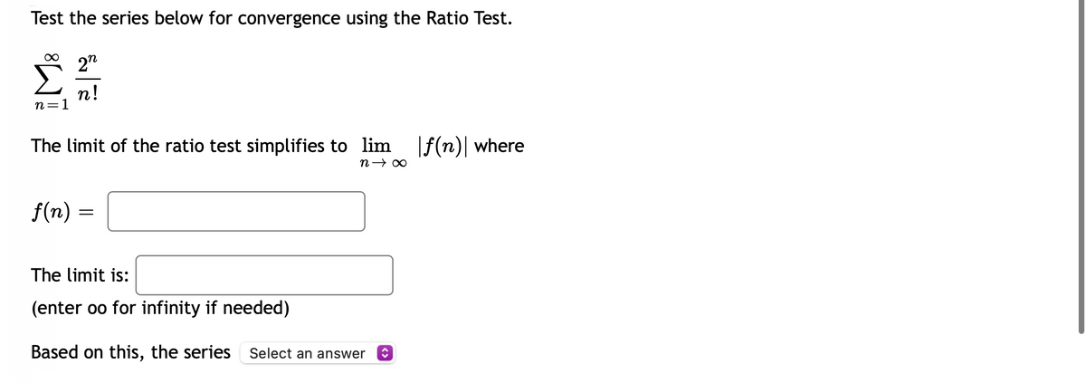 Test the series below for convergence using the Ratio Test.
2"
n!
n=1
The limit of the ratio test simplifies to lim f(n)| where
f(n) =
The limit is:
(enter oo for infinity if needed)
Based on this, the series Select an answer O
