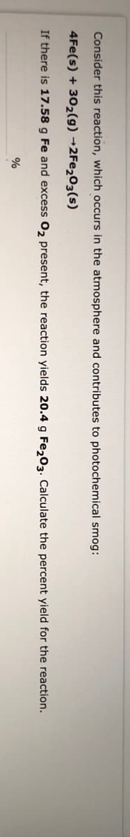 Consider this reaction, which occurs in the atmosphere and contributes to photochemical smog:
4Fe(s) + 30₂(g) →2Fe₂O3(s)
If there is 17.58 g Fe and excess O₂ present, the reaction yields 20.4 g Fe2O3. Calculate the percent yield for the reaction.
%