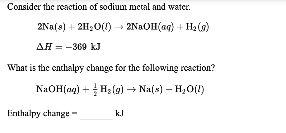 Consider the reaction of sodium metal and water.
2Na(s) + 2H20(1) → 2NaOH(aq) + H2 (g)
AH = -369 kJ
What is the enthalpy change for the following reaction?
NaOH(aq) + H2 (g) → Na(s) + H2O(1)
Enthalpy change =
kJ
