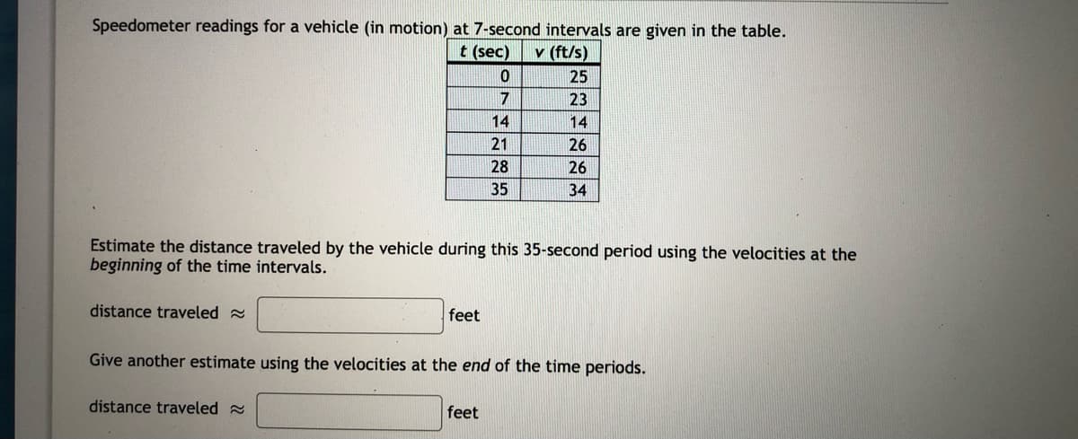 Speedometer readings for a vehicle (in motion) at 7-second intervals are given in the table.
t (sec)
v (ft/s)
25
7
23
14
14
21
26
28
26
35
34
Estimate the distance traveled by the vehicle during this 35-second period using the velocities at the
beginning of the time intervals.
distance traveled a
feet
Give another estimate using the velocities at the end of the time periods.
distance traveled
feet
