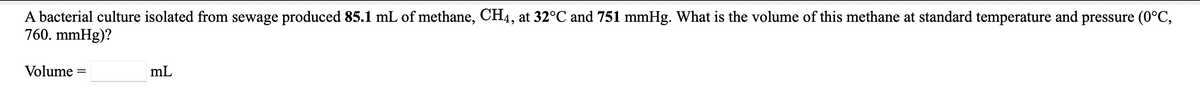 A bacterial culture isolated from sewage produced 85.1 mL of methane, CH4, at 32°C and 751 mmHg. What is the volume of this methane at standard temperature and pressure (0°C,
760. mmHg)?
Volume
mL
