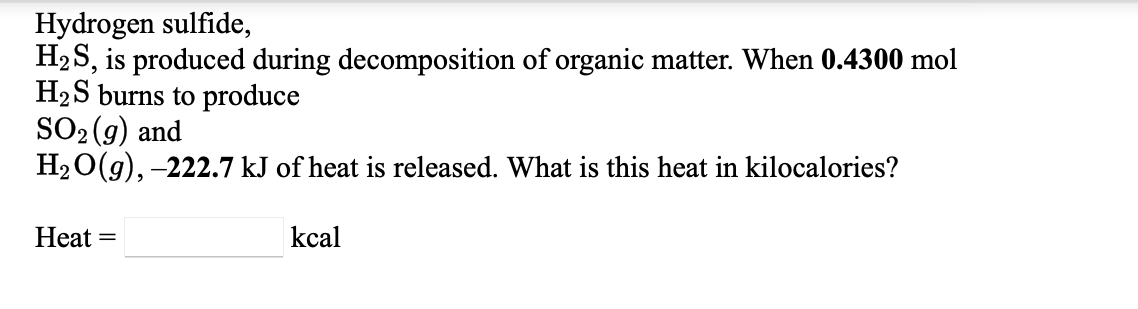Hydrogen sulfide,
H2 S, is produced during decomposition of organic matter. When 0.4300 mol
H2S burns to produce
SO2 (g) and
H20(g), -222.7 kJ of heat is released. What is this heat in kilocalories?
Heat
kcal
