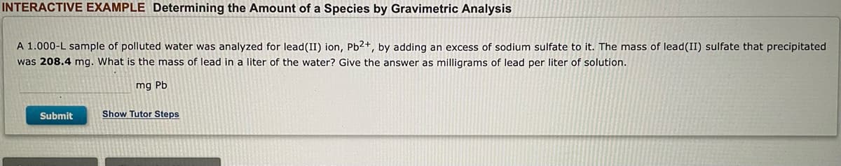 INTERACTIVE EXAMPLE Determining the Amount of a Species by Gravimetric Analysis
A 1.000-L sample of polluted water was analyzed for lead (II) ion, Pb2+, by adding an excess of sodium sulfate to it. The mass of lead (II) sulfate that precipitated
was 208.4 mg. What is the mass of lead in a liter of the water? Give the answer as milligrams of lead per liter of solution.
mg Pb
Submit
Show Tutor Steps