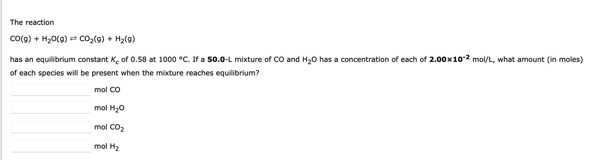The reaction
CO(g) + H₂O(g) ⇒ CO₂(g) + H₂(g)
has an equilibrium constant K of 0.58 at 1000 °C. If a 50.0-L mixture of CO and H₂O has a concentration of each of 2.00×10-2 mol/L, what amount (in moles)
of each species will be present when the mixture reaches equilibrium?
mol CO
mol H₂O
mol CO₂
mol H₂