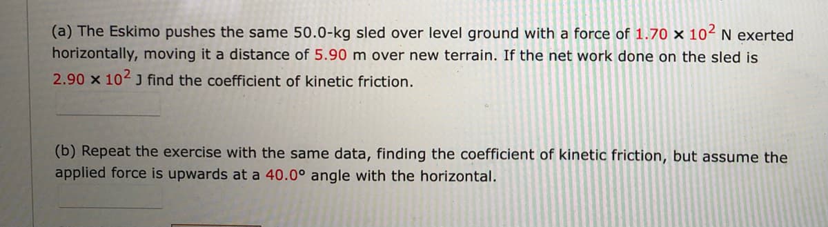 (a) The Eskimo pushes the same 50.0-kg sled over level ground with a force of 1.70 × 102 N exerted
horizontally, moving it a distance of 5.90 m over new terrain. If the net work done on the sled is
2.90 x 102 J find the coefficient of kinetic friction.
(b) Repeat the exercise with the same data, finding the coefficient of kinetic friction, but assume the
applied force is upwards at a 40.0° angle with the horizontal.
